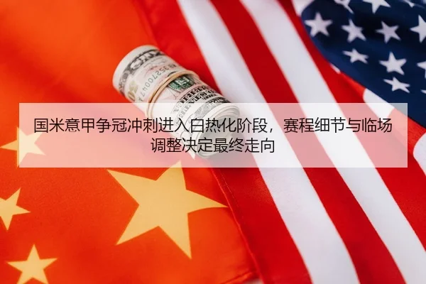 国米意甲争冠冲刺进入白热化阶段，赛程细节与临场调整决定最终走向